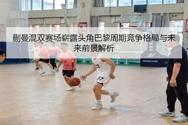 蒯曼混双赛场崭露头角巴黎周期竞争格局与未来前景解析